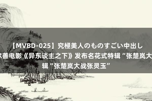【MVBD-025】究極美人のものすごい中出し4時間 乌尔善电影《异东谈主之下》发布名花式特辑“张楚岚大战张灵玉”