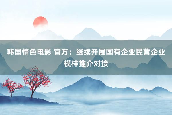 韩国情色电影 官方：继续开展国有企业民营企业模样推介对接