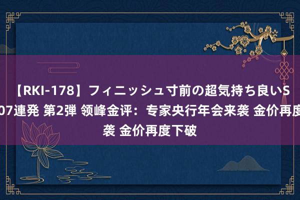 【RKI-178】フィニッシュ寸前の超気持ち良いSEX 307連発 第2弾 领峰金评：专家央行年会来袭 金价再度下破