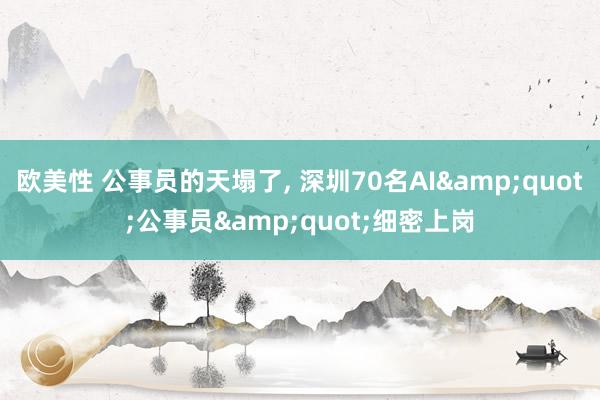 欧美性 公事员的天塌了， 深圳70名AI&quot;公事员&quot;细密上岗