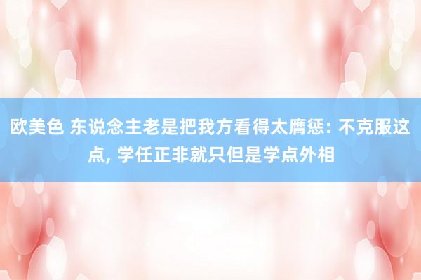 欧美色 东说念主老是把我方看得太膺惩: 不克服这点， 学任正非就只但是学点外相