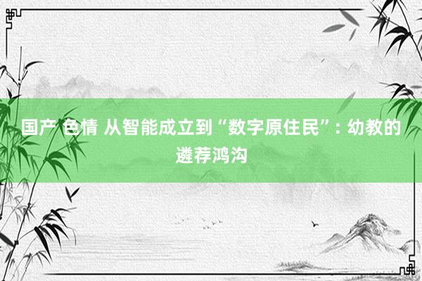 国产 色情 从智能成立到“数字原住民”: 幼教的遴荐鸿沟