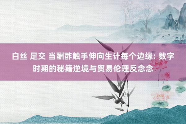 白丝 足交 当酬酢触手伸向生计每个边缘: 数字时期的秘籍逆境与贸易伦理反念念