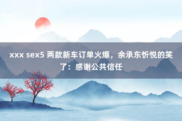 xxx sex5 两款新车订单火爆，余承东忻悦的笑了：感谢公共信任