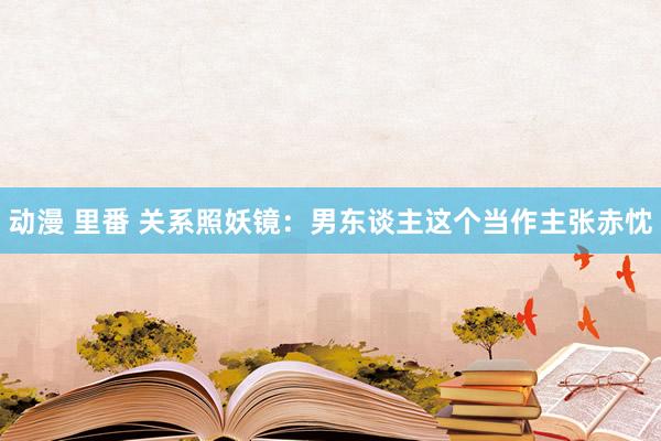 动漫 里番 关系照妖镜：男东谈主这个当作主张赤忱
