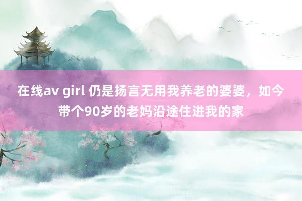 在线av girl 仍是扬言无用我养老的婆婆，如今带个90岁的老妈沿途住进我的家
