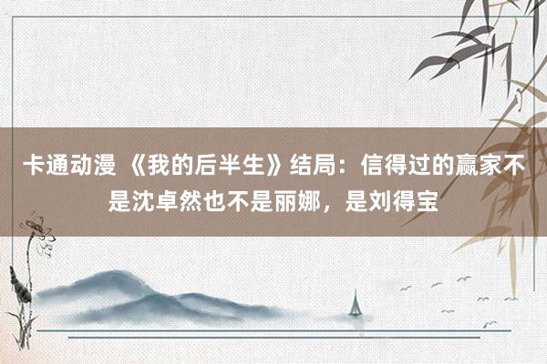 卡通动漫 《我的后半生》结局：信得过的赢家不是沈卓然也不是丽娜，是刘得宝