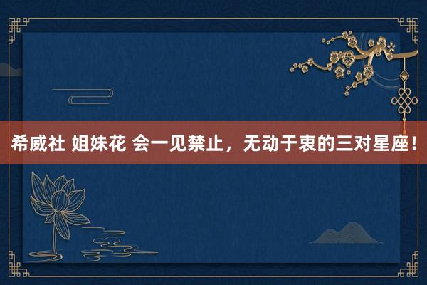 希威社 姐妹花 会一见禁止，无动于衷的三对星座！