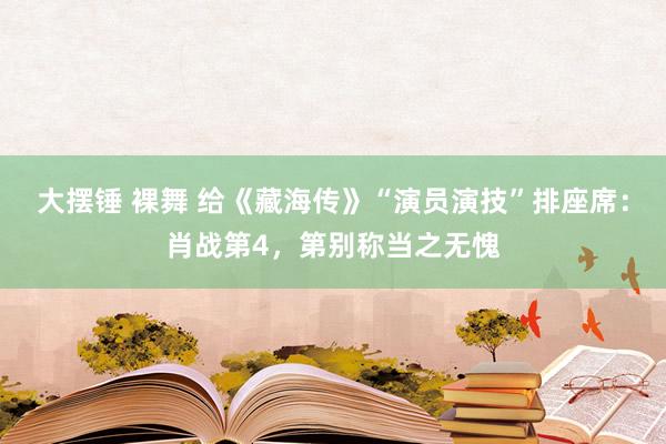 大摆锤 裸舞 给《藏海传》“演员演技”排座席：肖战第4，第别称当之无愧