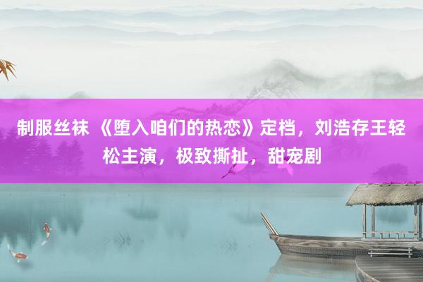 制服丝袜 《堕入咱们的热恋》定档，刘浩存王轻松主演，极致撕扯，甜宠剧