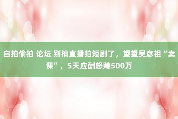 自拍偷拍 论坛 别搞直播拍短剧了，望望吴彦祖“卖课”，5天应酬怒赚500万