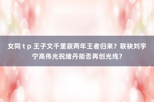 女同 t p 王子文千里寂两年王者归来？联袂刘宇宁高伟光祝绪丹能否再创光线？