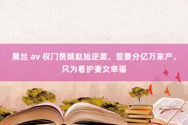 黑丝 av 权门赘婿赵旭逆袭，誓要分亿万家产，只为看护妻女幸福