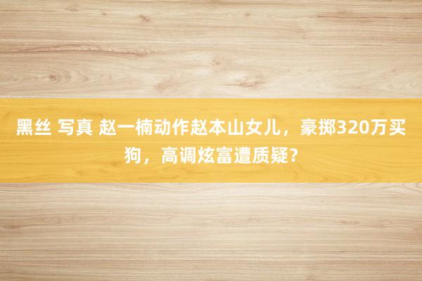 黑丝 写真 赵一楠动作赵本山女儿，豪掷320万买狗，高调炫富遭质疑？