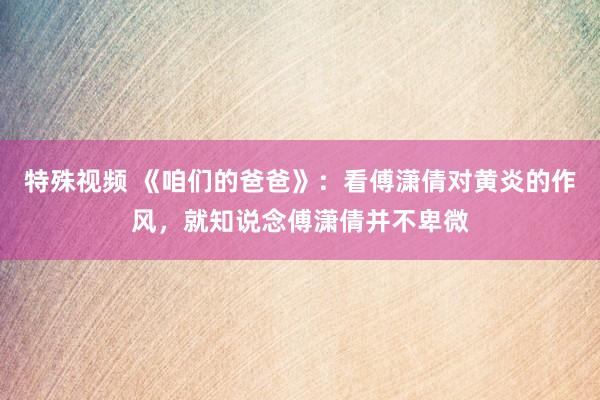 特殊视频 《咱们的爸爸》：看傅潇倩对黄炎的作风，就知说念傅潇倩并不卑微