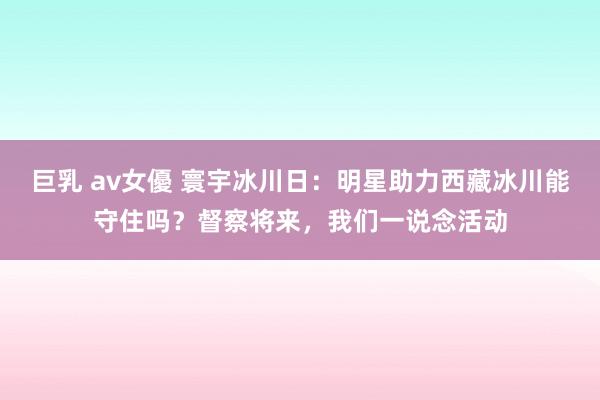 巨乳 av女優 寰宇冰川日：明星助力西藏冰川能守住吗？督察将来，我们一说念活动