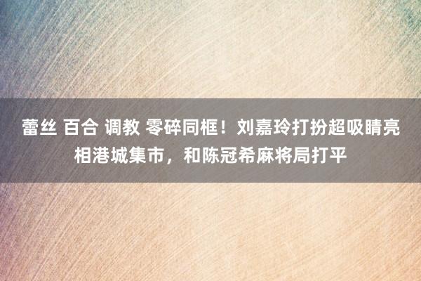 蕾丝 百合 调教 零碎同框！刘嘉玲打扮超吸睛亮相港城集市，和陈冠希麻将局打平