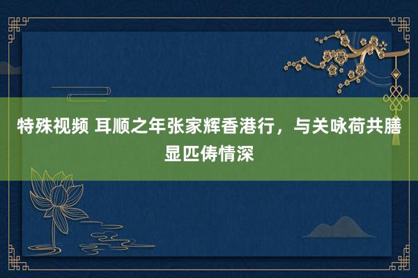 特殊视频 耳顺之年张家辉香港行，与关咏荷共膳显匹俦情深