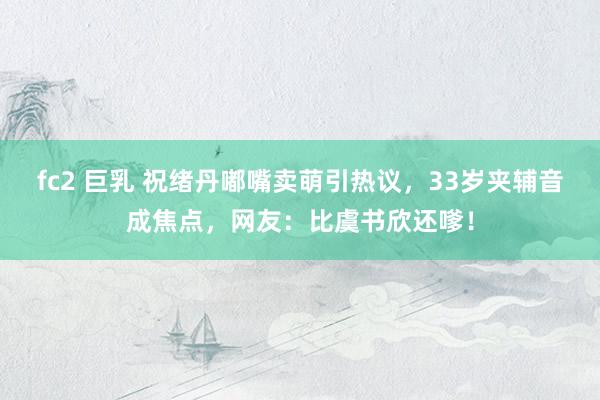 fc2 巨乳 祝绪丹嘟嘴卖萌引热议，33岁夹辅音成焦点，网友：比虞书欣还嗲！