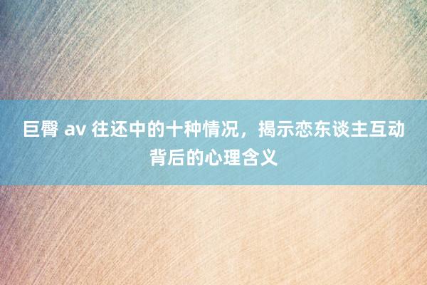 巨臀 av 往还中的十种情况，揭示恋东谈主互动背后的心理含义