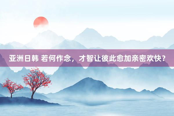 亚洲日韩 若何作念，才智让彼此愈加亲密欢快？