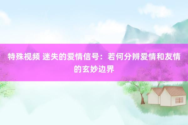 特殊视频 迷失的爱情信号：若何分辨爱情和友情的玄妙边界