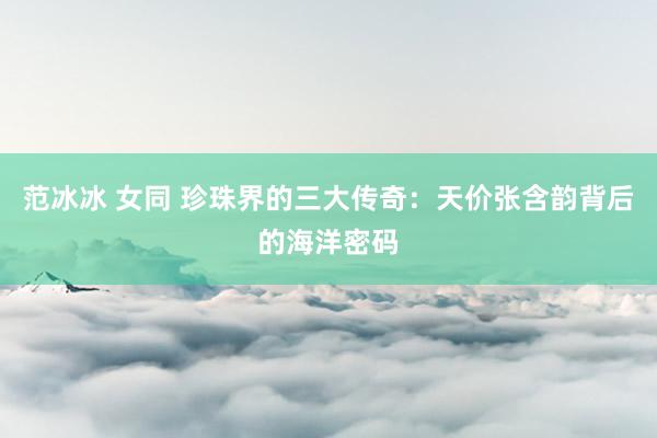 范冰冰 女同 珍珠界的三大传奇：天价张含韵背后的海洋密码