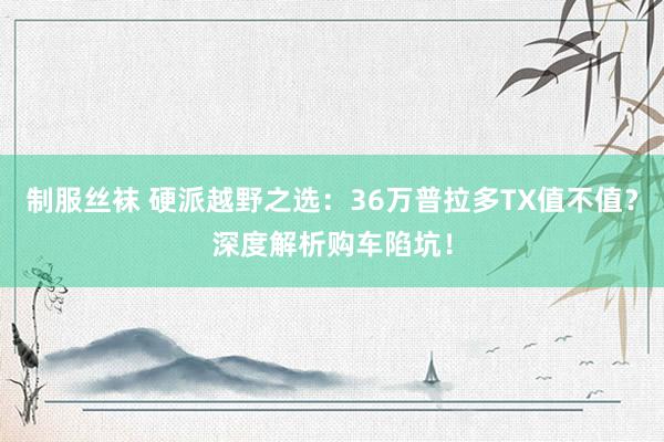 制服丝袜 硬派越野之选：36万普拉多TX值不值？深度解析购车陷坑！