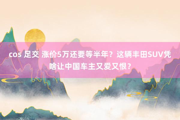 cos 足交 涨价5万还要等半年？这辆丰田SUV凭啥让中国车主又爱又恨？