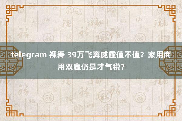 telegram 裸舞 39万飞奔威霆值不值？家用商用双赢仍是才气税？
