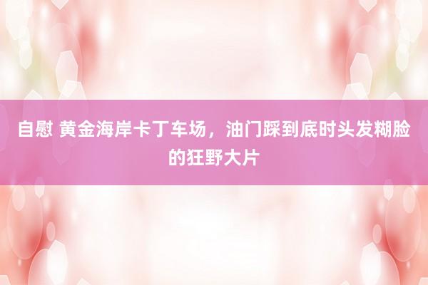自慰 黄金海岸卡丁车场，油门踩到底时头发糊脸的狂野大片