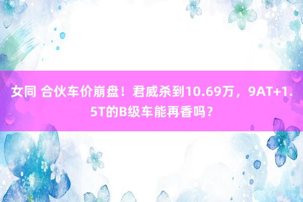 女同 合伙车价崩盘！君威杀到10.69万，9AT+1.5T的B级车能再香吗？