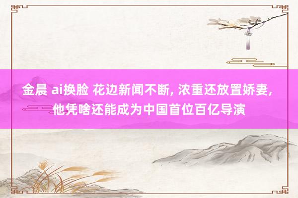 金晨 ai换脸 花边新闻不断， 浓重还放置娇妻， 他凭啥还能成为中国首位百亿导演