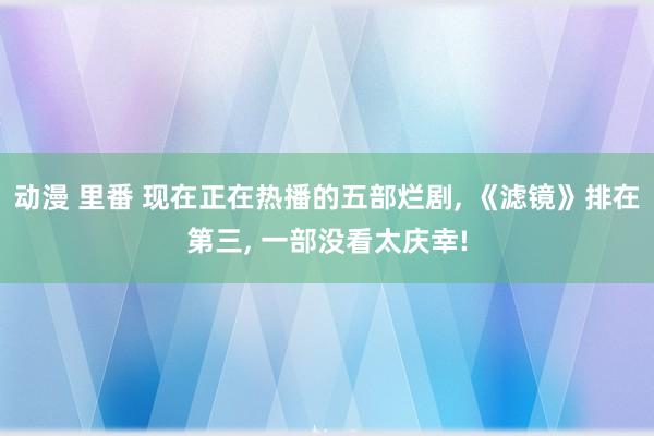 动漫 里番 现在正在热播的五部烂剧， 《滤镜》排在第三， 一部没看太庆幸!