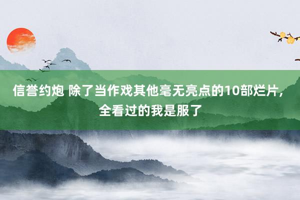 信誉约炮 除了当作戏其他毫无亮点的10部烂片， 全看过的我是服了