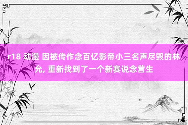 r18 动漫 因被传作念百亿影帝小三名声尽毁的林允， 重新找到了一个新赛说念营生