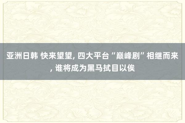 亚洲日韩 快来望望， 四大平台“巅峰剧”相继而来， 谁将成为黑马拭目以俟