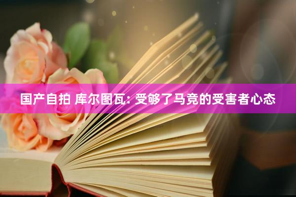 国产自拍 库尔图瓦: 受够了马竞的受害者心态