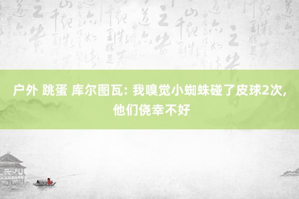 户外 跳蛋 库尔图瓦: 我嗅觉小蜘蛛碰了皮球2次， 他们侥幸不好