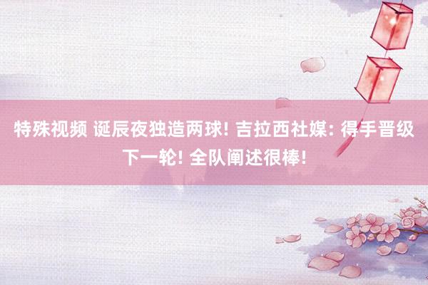 特殊视频 诞辰夜独造两球! 吉拉西社媒: 得手晋级下一轮! 全队阐述很棒!