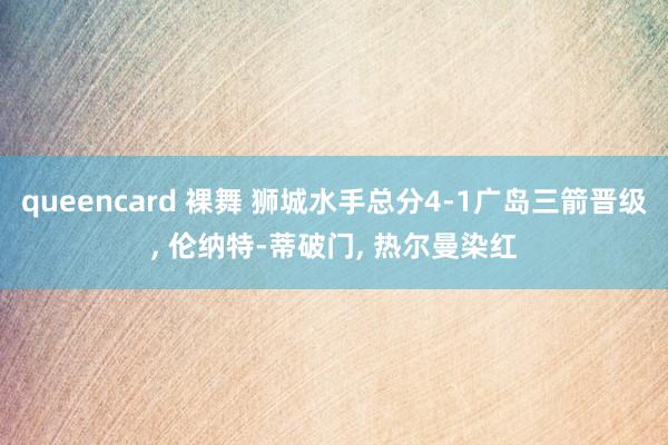 queencard 裸舞 狮城水手总分4-1广岛三箭晋级， 伦纳特-蒂破门， 热尔曼染红