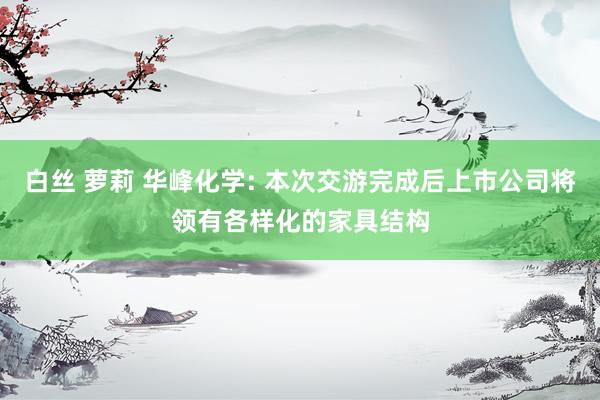 白丝 萝莉 华峰化学: 本次交游完成后上市公司将领有各样化的家具结构