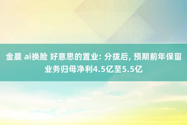 金晨 ai换脸 好意思的置业: 分拨后， 预期前年保留业务归母净利4.5亿至5.5亿