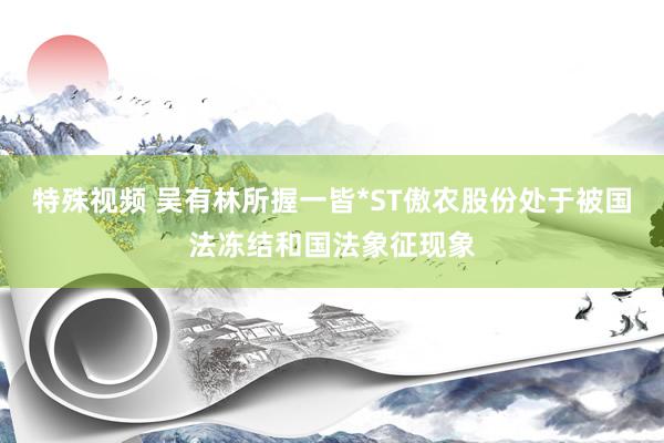特殊视频 吴有林所握一皆*ST傲农股份处于被国法冻结和国法象征现象