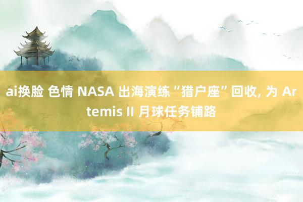 ai换脸 色情 NASA 出海演练“猎户座”回收， 为 Artemis II 月球任务铺路
