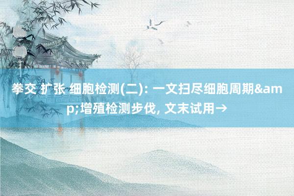 拳交 扩张 细胞检测(二): 一文扫尽细胞周期&增殖检测步伐， 文末试用→