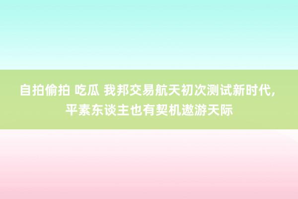 自拍偷拍 吃瓜 我邦交易航天初次测试新时代， 平素东谈主也有契机遨游天际