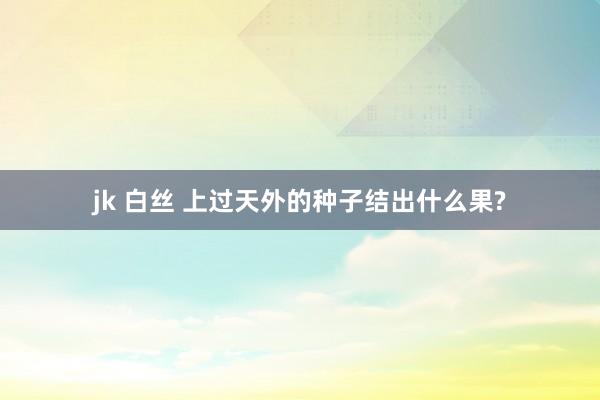 jk 白丝 上过天外的种子结出什么果?
