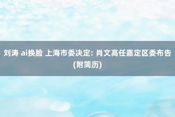 刘涛 ai换脸 上海市委决定: 肖文高任嘉定区委布告(附简历)