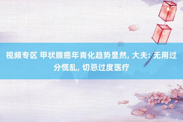 视频专区 甲状腺癌年青化趋势显然， 大夫: 无用过分慌乱， 切忌过度医疗